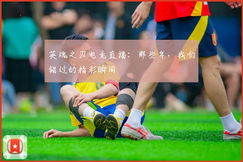 英魂之刃电竞直播:那些年,我们错过的精彩瞬间