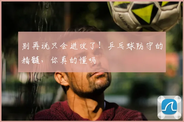 别再说只会进攻了!乒乓球防守的精髓,你真的懂吗