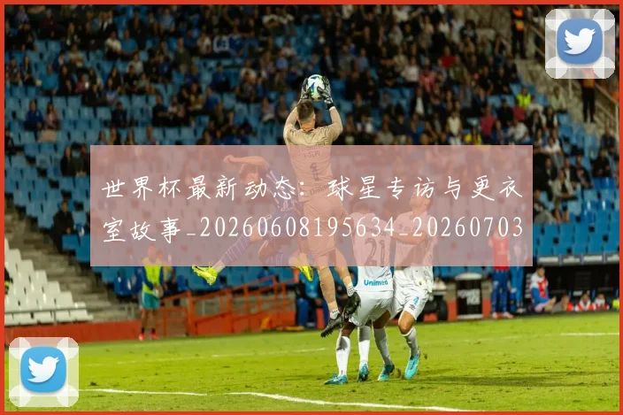 世界杯最新动态:球星专访与更衣室故事_20260608195634_20260703203024