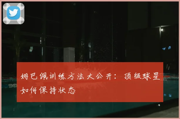 姆巴佩训练方法大公开:顶级球星如何保持状态