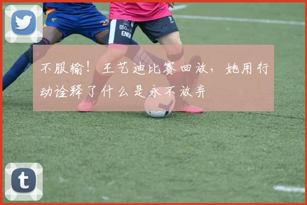不服输！王艺迪比赛回放，她用行动诠释了什么是永不放弃