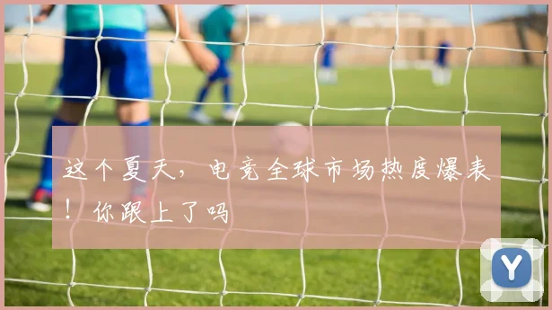 这个夏天，电竞全球市场热度爆表！你跟上了吗