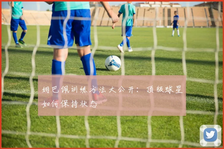 姆巴佩训练方法大公开:顶级球星如何保持状态