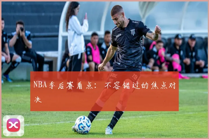 NBA季后赛看点:不容错过的焦点对决