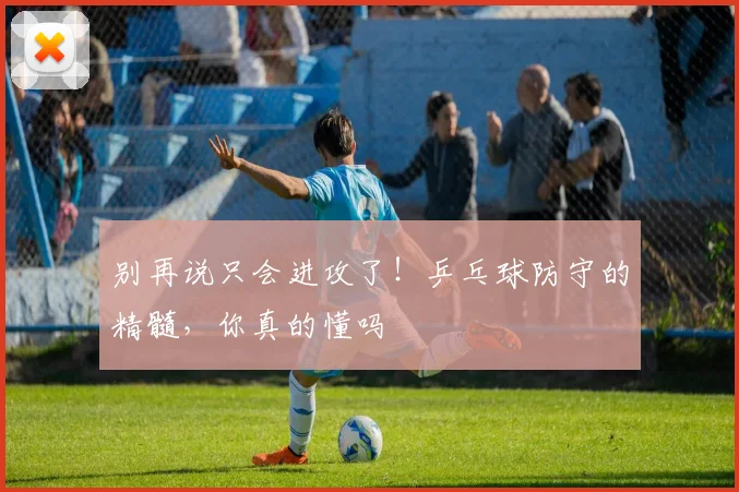 别再说只会进攻了!乒乓球防守的精髓,你真的懂吗
