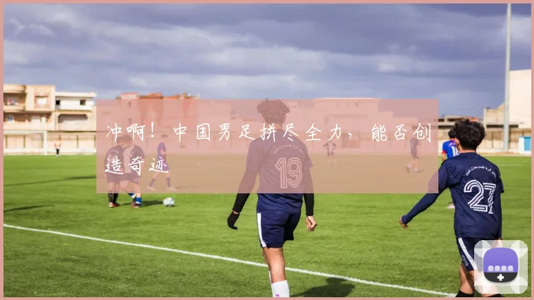 冲啊!中国男足拼尽全力,能否创造奇迹
