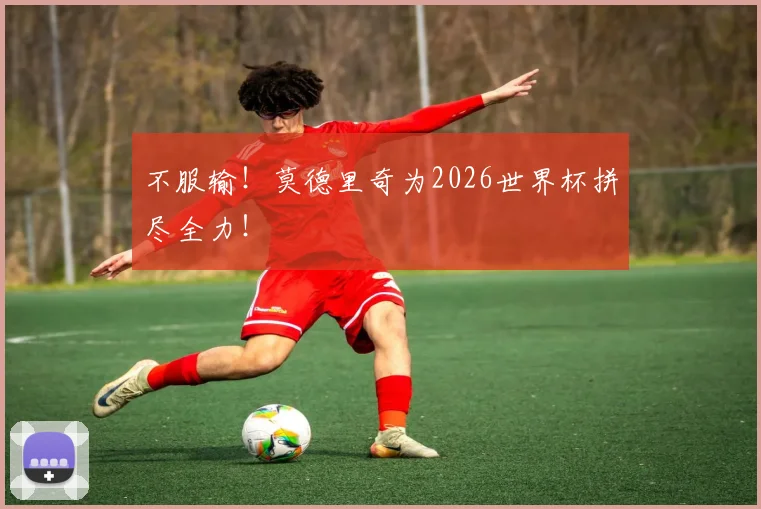 不服输!莫德里奇为2026世界杯拼尽全力!