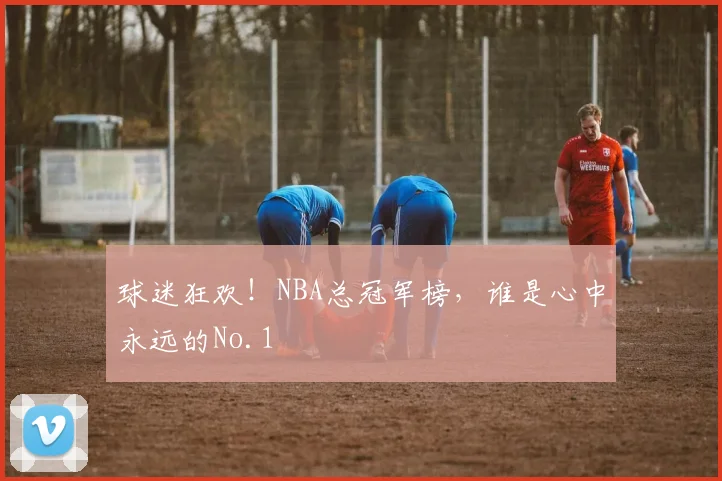 球迷狂欢!NBA总冠军榜,谁是心中永远的No.1