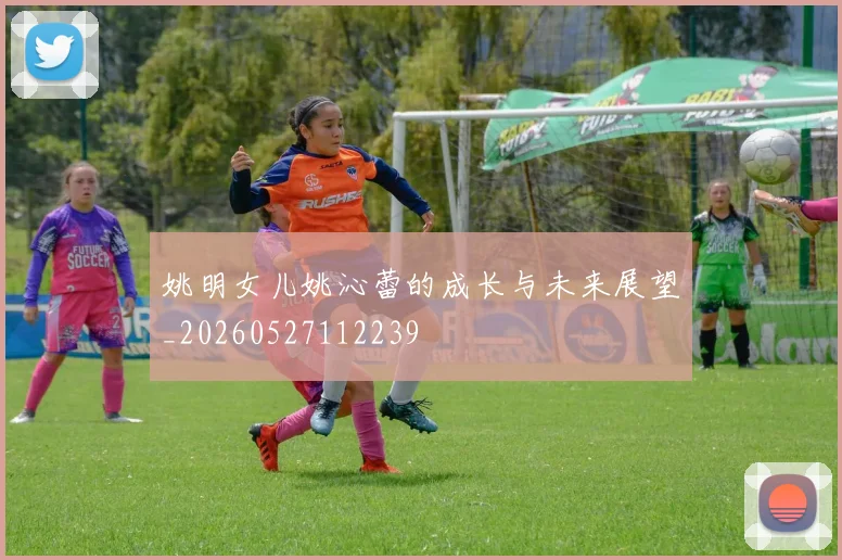 姚明女儿姚沁蕾的成长与未来展望_20260527112239