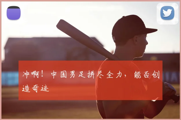 冲啊!中国男足拼尽全力,能否创造奇迹