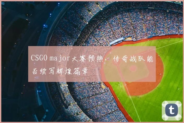 CSGO major大赛预热,传奇战队能否续写辉煌篇章