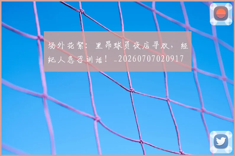 场外花絮：里昂球员夜店寻欢，经纪人急召训话！_20260707020917