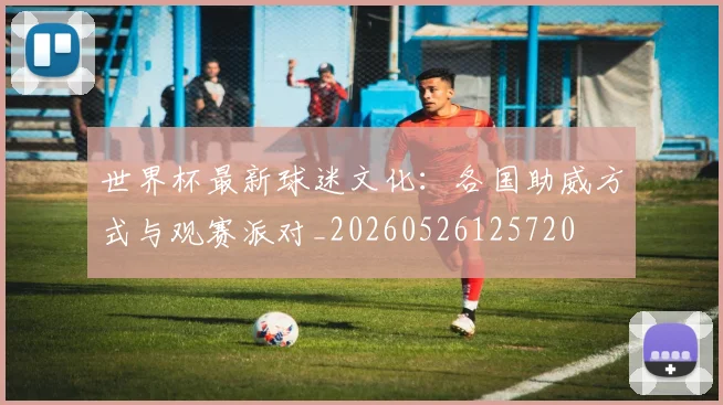 世界杯最新球迷文化:各国助威方式与观赛派对_20260526125720