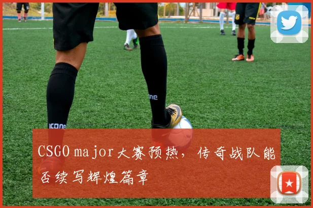 CSGO major大赛预热,传奇战队能否续写辉煌篇章