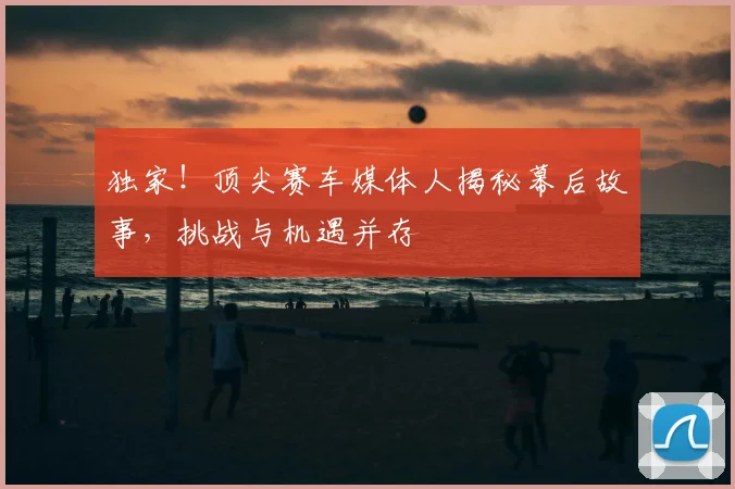 独家！顶尖赛车媒体人揭秘幕后故事，挑战与机遇并存