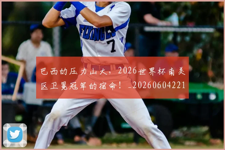 巴西的压力山大,2026世界杯南美区卫冕冠军的宿命!_20260604221448_20260707151130