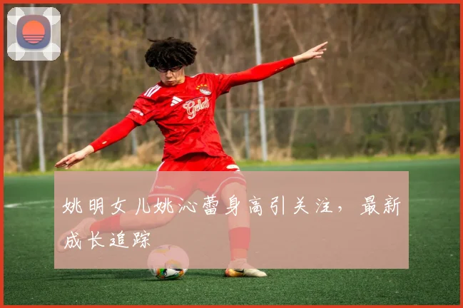 姚明女儿姚沁蕾身高引关注,最新成长追踪