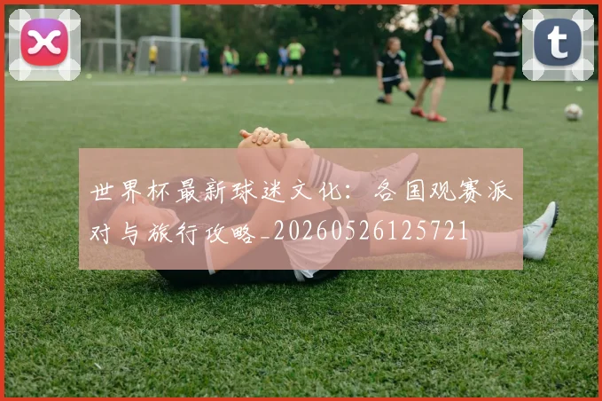 世界杯最新球迷文化:各国观赛派对与旅行攻略_20260526125721