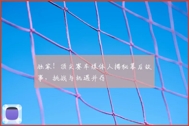 独家!顶尖赛车媒体人揭秘幕后故事,挑战与机遇并存