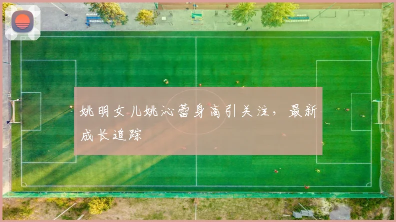 姚明女儿姚沁蕾身高引关注,最新成长追踪