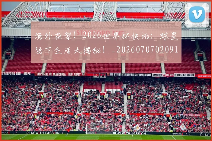 场外花絮!2026世界杯快讯:球星场下生活大揭秘!_20260707020915
