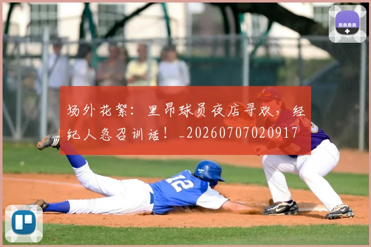 场外花絮：里昂球员夜店寻欢，经纪人急召训话！_20260707020917