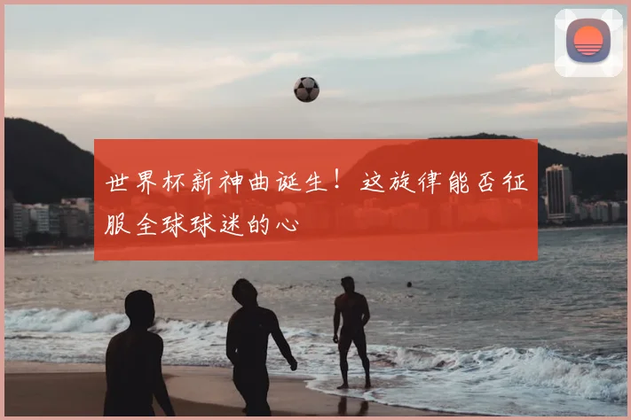 世界杯新神曲诞生!这旋律能否征服全球球迷的心