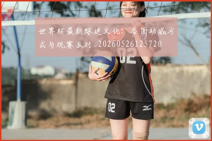 世界杯最新球迷文化:各国助威方式与观赛派对_20260526125720