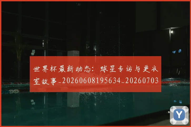 世界杯最新动态:球星专访与更衣室故事_20260608195634_20260703203024