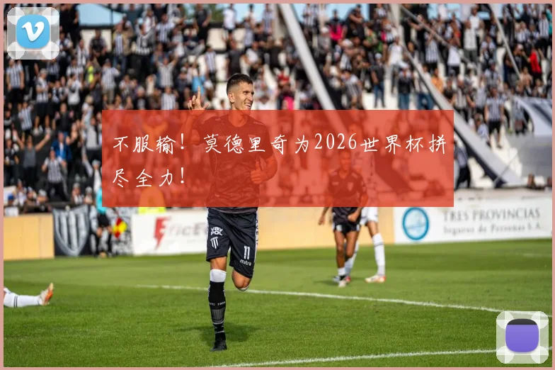 不服输！莫德里奇为2026世界杯拼尽全力！
